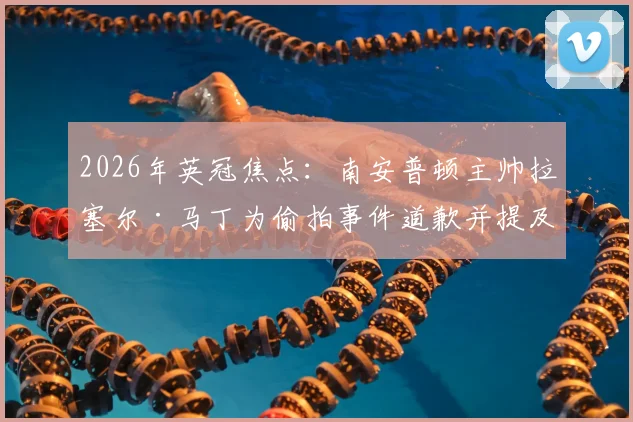 2026年英冠焦点：南安普顿主帅拉塞尔·马丁为偷拍事件道歉并提及瓜迪奥拉，事件全过程及球队影响深度追踪