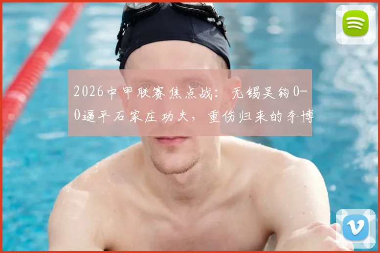2026中甲联赛焦点战:无锡吴钩0-0逼平石家庄功夫,重伤归来的李博希560天后替补登场引关注