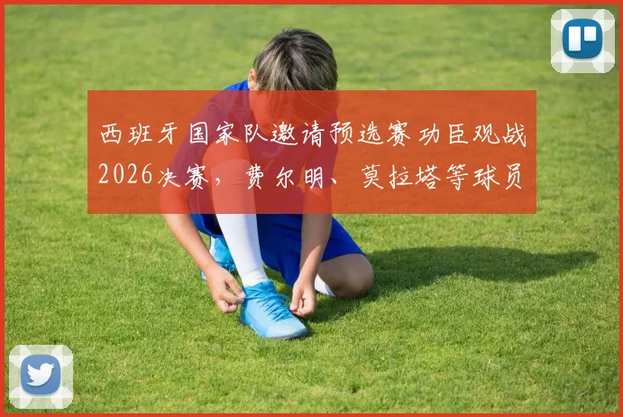 西班牙国家队邀请预选赛功臣观战2026决赛，费尔明、莫拉塔等球员在列，现场见证荣耀时刻