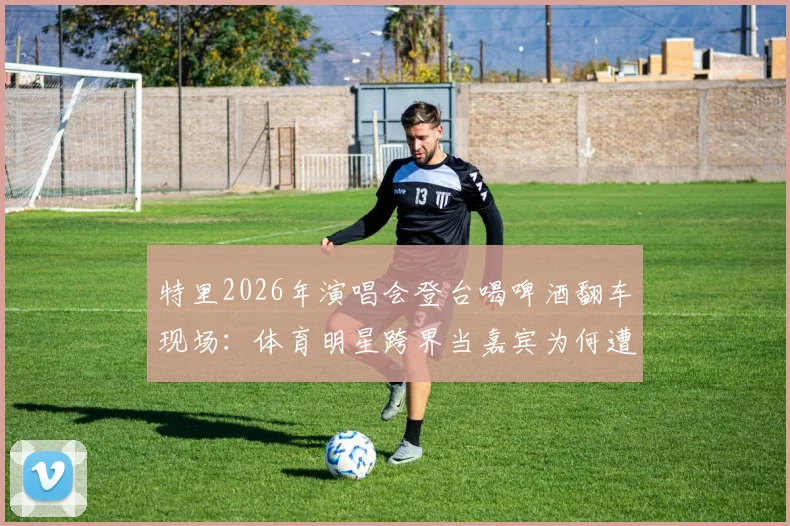 特里2026年演唱会登台喝啤酒翻车现场:体育明星跨界当嘉宾为何遭粉丝狂嘘?