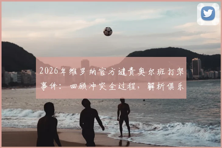 2026年维罗纳官方谴责奥尔班打架事件：回顾冲突全过程，解析俱乐部处罚依据与意甲纪律现状